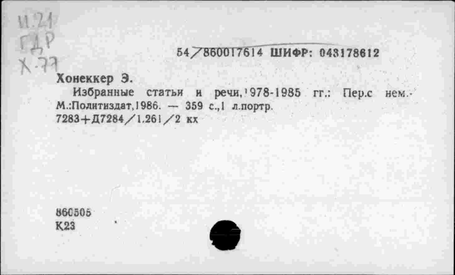 ﻿и .11
54/8Б00Т7614 ШИФР: 043178612
Хонеккер Э.
Избранные статьи и речи,’978-1985 гг.: Пер.с нем.-М.:Политиздат,1986. — 359 с.,1 л.портр.
7283+Д7284/1.261/2 кх
86С505
К23